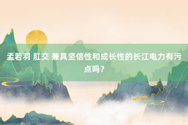 孟若羽 肛交 兼具坚信性和成长性的长江电力有污点吗？