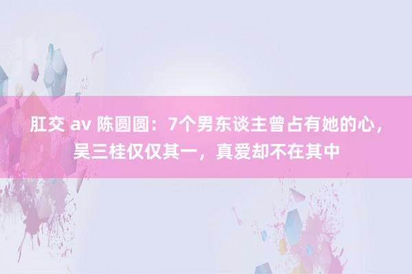 肛交 av 陈圆圆：7个男东谈主曾占有她的心，吴三桂仅仅其一，真爱却不在其中