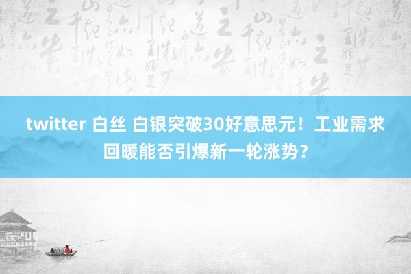 twitter 白丝 白银突破30好意思元！工业需求回暖能否引爆新一轮涨势？