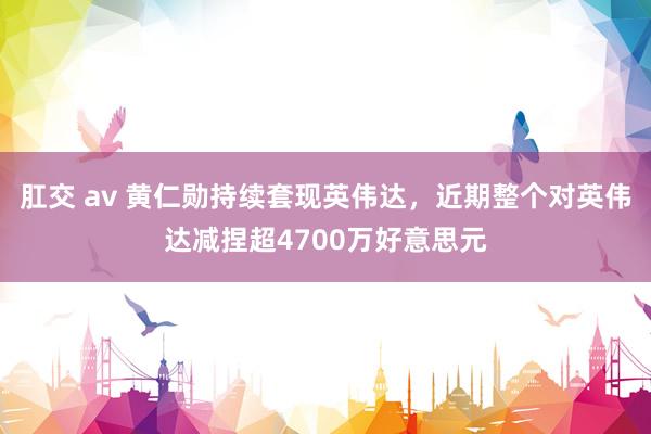 肛交 av 黄仁勋持续套现英伟达，近期整个对英伟达减捏超4700万好意思元