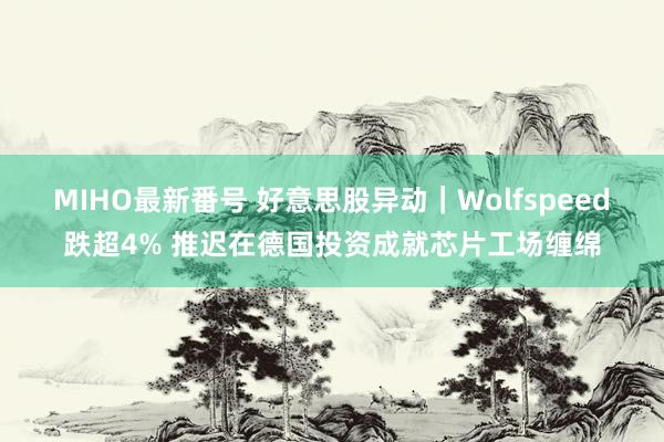 MIHO最新番号 好意思股异动｜Wolfspeed跌超4% 推迟在德国投资成就芯片工场缠绵