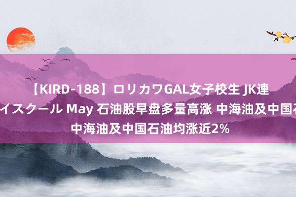 【KIRD-188】ロリカワGAL女子校生 JK連続一撃顔射ハイスクール May 石油股早盘多量高涨 中海油及中国石油均涨近2%