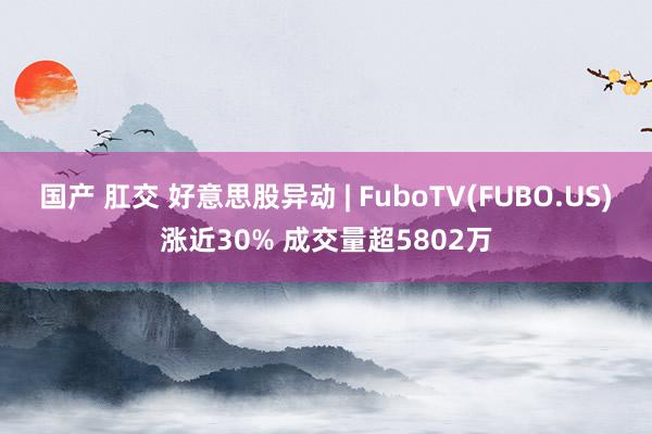 国产 肛交 好意思股异动 | FuboTV(FUBO.US)涨近30% 成交量超5802万