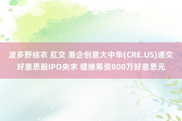 波多野结衣 肛交 港企创意大中华(CRE.US)递交好意思股IPO央求 缱绻筹资800万好意思元