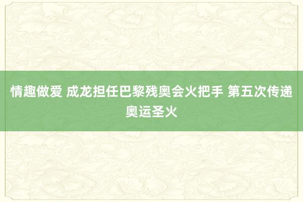 情趣做爱 成龙担任巴黎残奥会火把手 第五次传递奥运圣火