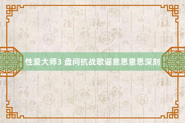 性爱大师3 盘问抗战歌谣意思意思深刻