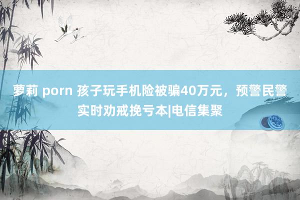 萝莉 porn 孩子玩手机险被骗40万元，预警民警实时劝戒挽亏本|电信集聚