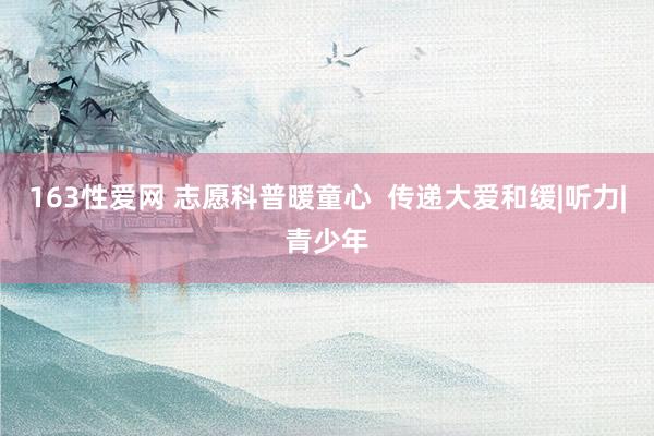 163性爱网 志愿科普暖童心  传递大爱和缓|听力|青少年