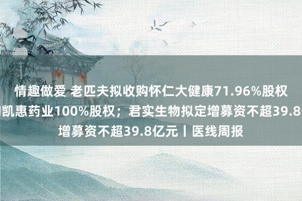 情趣做爱 老匹夫拟收购怀仁大健康71.96%股权；博腾股份收购凯惠药业100%股权；君实生物拟定增募资不超39.8亿元丨医线周报