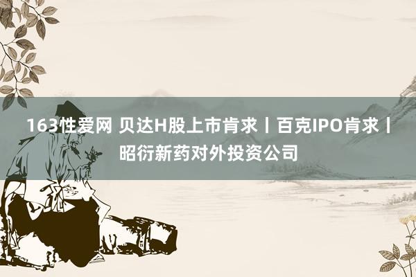 163性爱网 贝达H股上市肯求丨百克IPO肯求丨昭衍新药对外投资公司