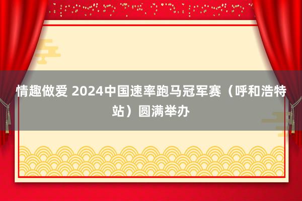 情趣做爱 2024中国速率跑马冠军赛（呼和浩特站）圆满举办