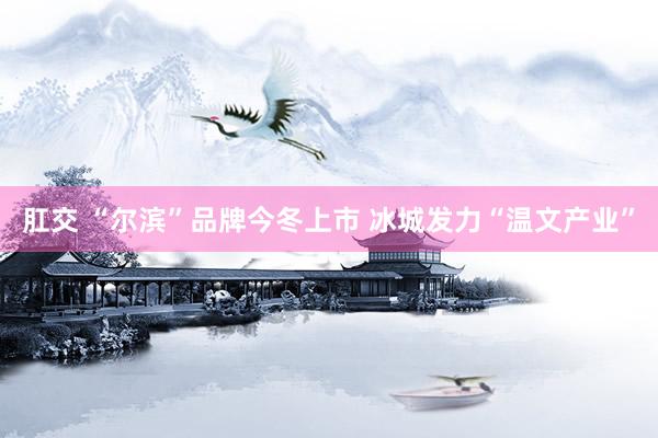 肛交 “尔滨”品牌今冬上市 冰城发力“温文产业”