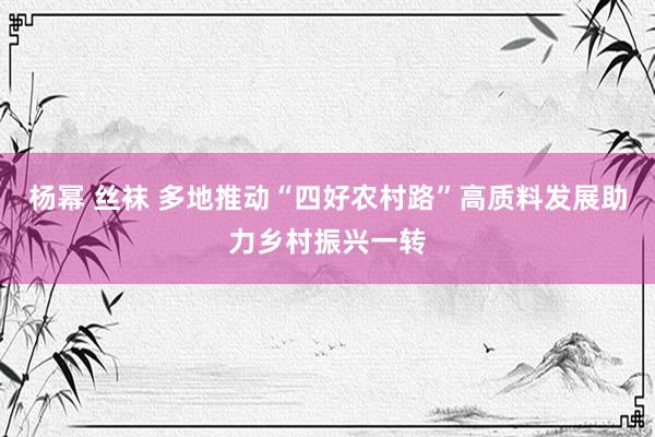 杨幂 丝袜 多地推动“四好农村路”高质料发展助力乡村振兴一转