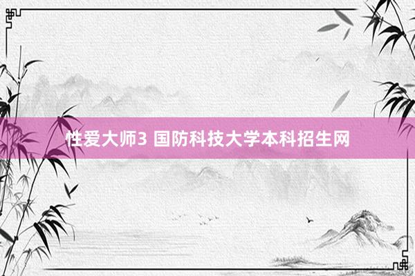 性爱大师3 国防科技大学本科招生网