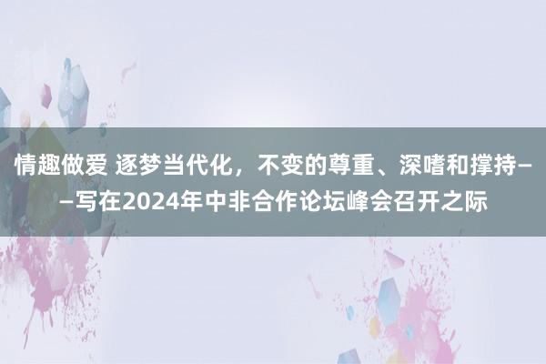 情趣做爱 逐梦当代化，不变的尊重、深嗜和撑持——写在2024年中非合作论坛峰会召开之际