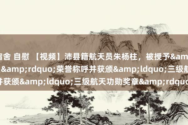 宿舍 自慰 【视频】沛县籍航天员朱杨柱，被授予&ldquo;勇士航天员&rdquo;荣誉称呼并获颁&ldquo;三级航天功勋奖章&rdquo;