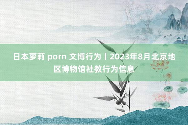 日本萝莉 porn 文博行为丨2023年8月北京地区博物馆社教行为信息