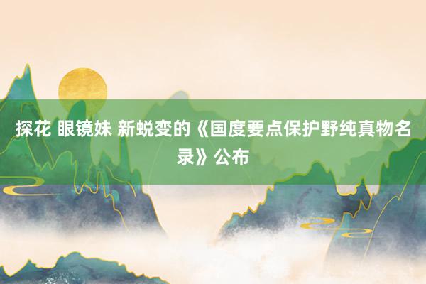 探花 眼镜妹 新蜕变的《国度要点保护野纯真物名录》公布
