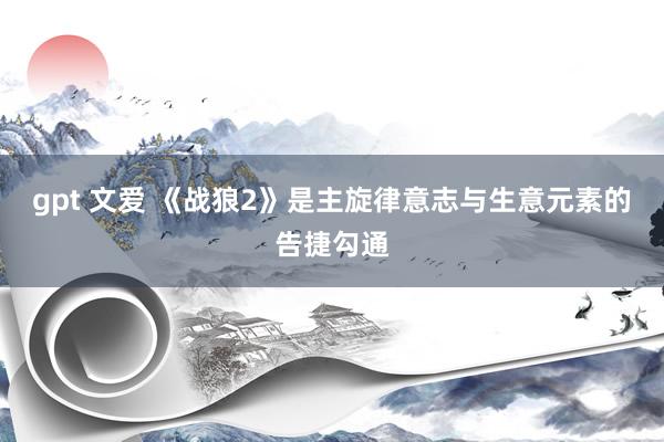 gpt 文爱 《战狼2》是主旋律意志与生意元素的告捷勾通