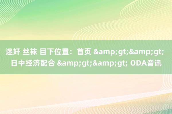 迷奸 丝袜 目下位置：首页 &gt;&gt; 日中经济配合 &gt;&gt; ODA音讯