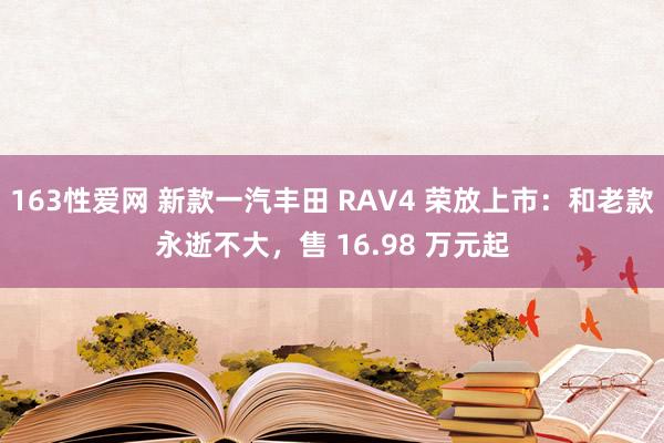 163性爱网 新款一汽丰田 RAV4 荣放上市：和老款永逝不大，售 16.98 万元起
