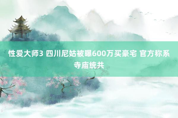 性爱大师3 四川尼姑被曝600万买豪宅 官方称系寺庙统共