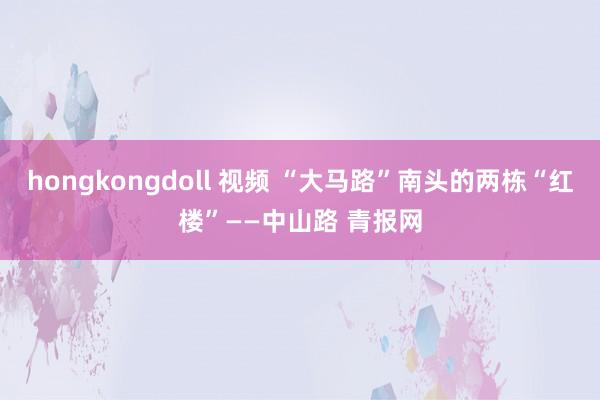 hongkongdoll 视频 “大马路”南头的两栋“红楼”——中山路 青报网