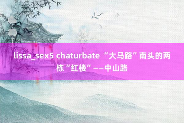 lissa_sex5 chaturbate “大马路”南头的两栋“红楼”——中山路