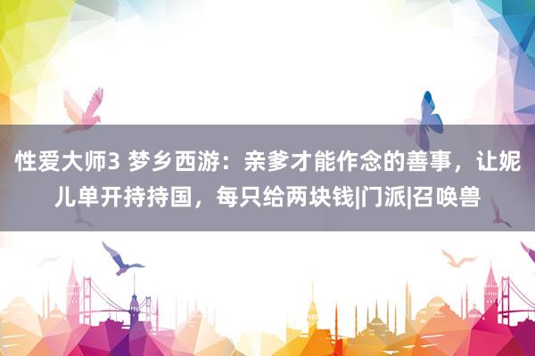 性爱大师3 梦乡西游：亲爹才能作念的善事，让妮儿单开持持国，每只给两块钱|门派|召唤兽