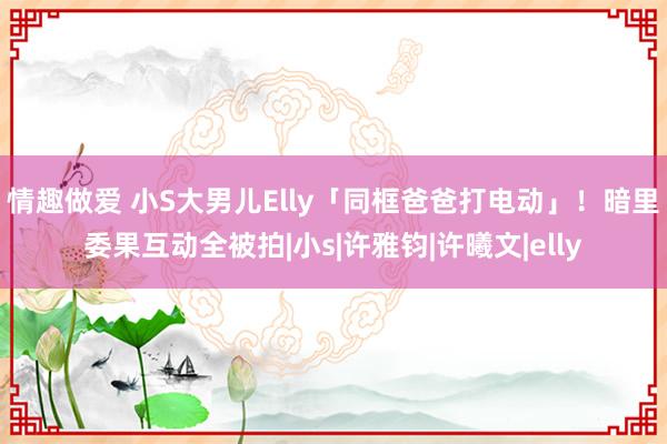 情趣做爱 小S大男儿Elly「同框爸爸打电动」！　暗里委果互动全被拍|小s|许雅钧|许曦文|elly