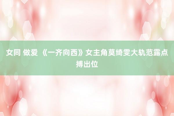 女同 做爱 《一齐向西》女主角莫绮雯大轨范露点搏出位