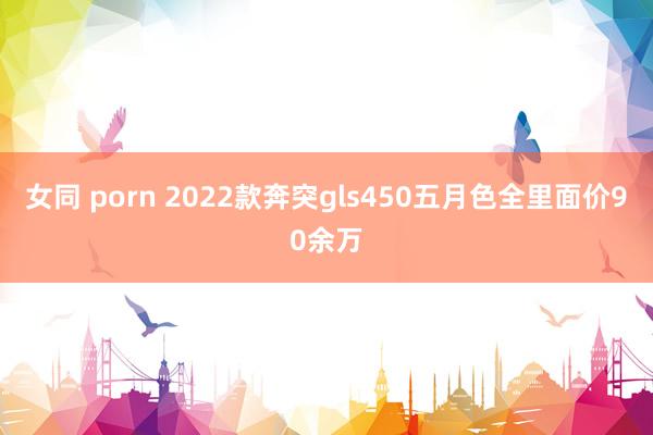 女同 porn 2022款奔突gls450五月色全里面价90余万