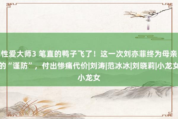 性爱大师3 笔直的鸭子飞了！这一次刘亦菲终为母亲的“谨防”，付出惨痛代价|刘涛|范冰冰|刘晓莉|小龙女