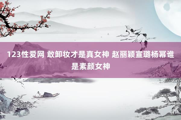 123性爱网 敢卸妆才是真女神 赵丽颖宣璐杨幂谁是素颜女神