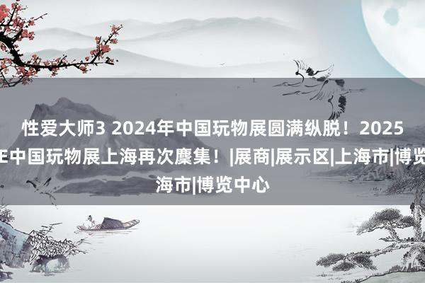 性爱大师3 2024年中国玩物展圆满纵脱！2025年CTE中国玩物展上海再次麇集！|展商|展示区|上海市|博览中心