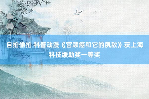 自拍偷拍 科普动漫《宫颈癌和它的夙敌》获上海科技缓助奖一等奖