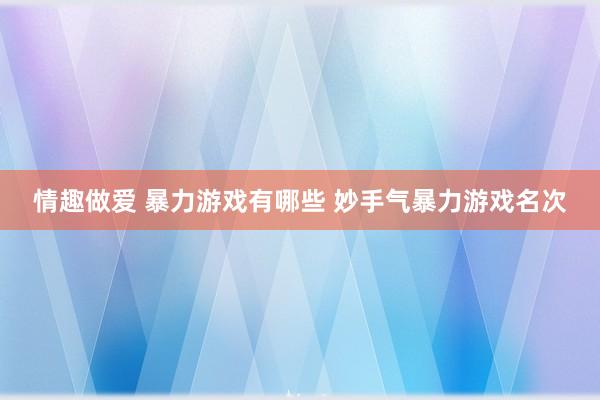 情趣做爱 暴力游戏有哪些 妙手气暴力游戏名次