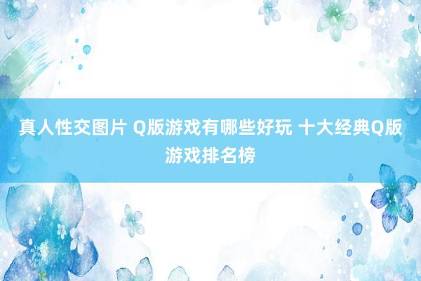真人性交图片 Q版游戏有哪些好玩 十大经典Q版游戏排名榜