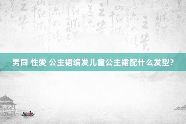 男同 性愛 公主裙编发儿童公主裙配什么发型？