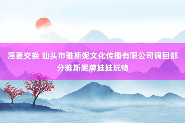 淫妻交换 汕头市雅斯妮文化传播有限公司调回部分雅斯妮牌娃娃玩物