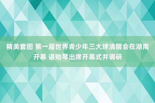 精美套图 第一届世界青少年三大球清醒会在湖南开幕 谌贻琴出席开幕式并调研