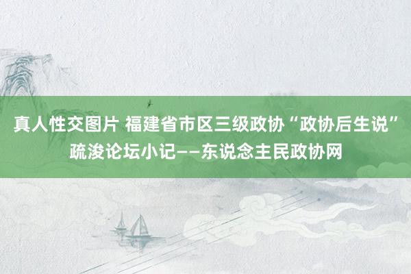 真人性交图片 福建省市区三级政协“政协后生说”疏浚论坛小记——东说念主民政协网