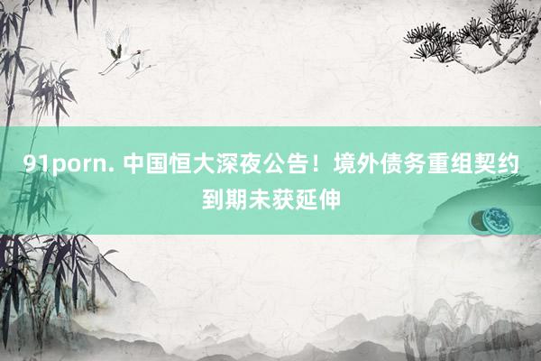91porn. 中国恒大深夜公告！境外债务重组契约到期未获延伸