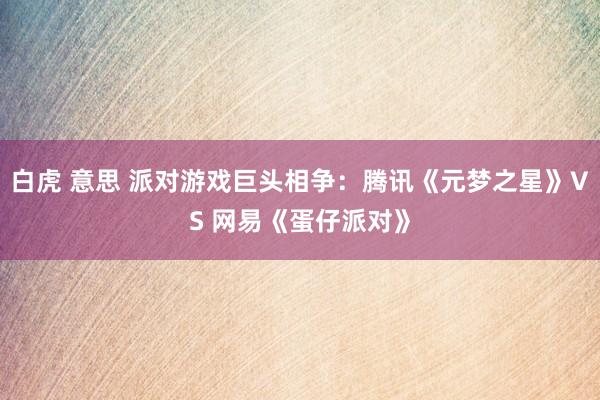 白虎 意思 派对游戏巨头相争：腾讯《元梦之星》VS 网易《蛋仔派对》