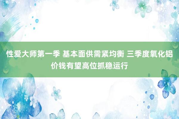 性爱大师第一季 基本面供需紧均衡 三季度氧化铝价钱有望高位抓稳运行
