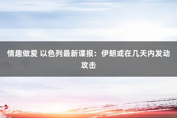 情趣做爱 以色列最新谍报：伊朗或在几天内发动攻击