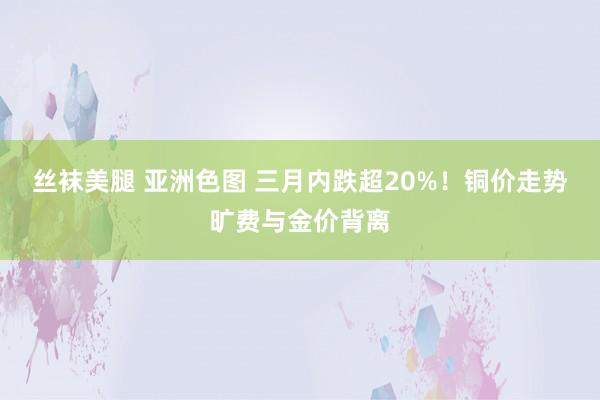 丝袜美腿 亚洲色图 三月内跌超20%！铜价走势旷费与金价背离
