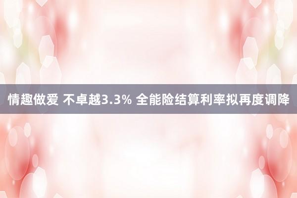 情趣做爱 不卓越3.3% 全能险结算利率拟再度调降