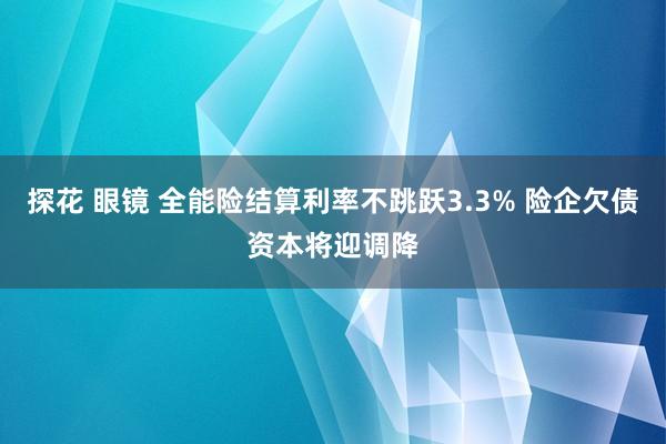 探花 眼镜 全能险结算利率不跳跃3.3% 险企欠债资本将迎调降
