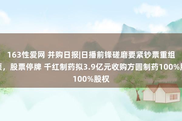 163性爱网 并购日报|日播前锋磋磨要紧钞票重组事项，股票停牌 千红制药拟3.9亿元收购方圆制药100%股权